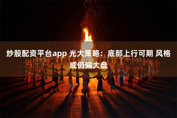 炒股配资平台app 光大策略：底部上行可期 风格或仍偏大盘