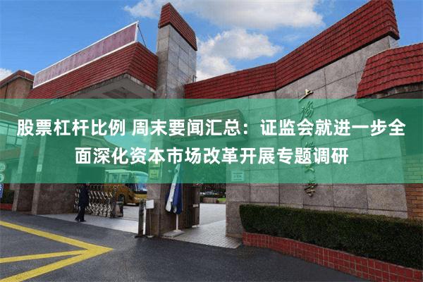 股票杠杆比例 周末要闻汇总：证监会就进一步全面深化资本市场改革开展专题调研