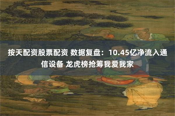 按天配资股票配资 数据复盘：10.45亿净流入通信设备 龙虎榜抢筹我爱我家