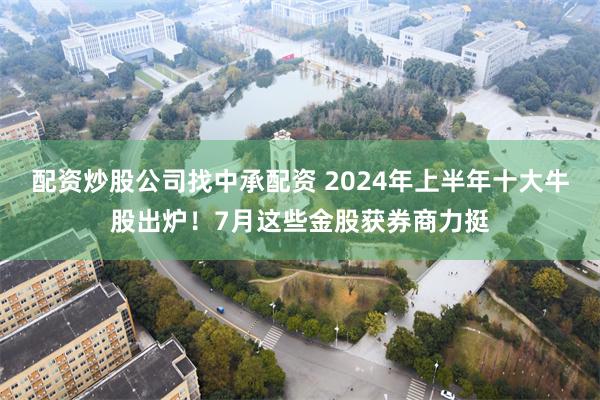 配资炒股公司找中承配资 2024年上半年十大牛股出炉！7月这些金股获券商力挺