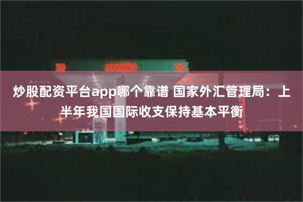 炒股配资平台app哪个靠谱 国家外汇管理局：上半年我国国际收支保持基本平衡