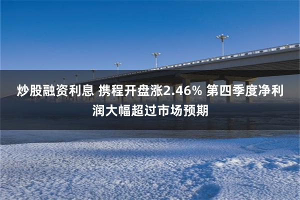 炒股融资利息 携程开盘涨2.46% 第四季度净利润大幅超过市场预期