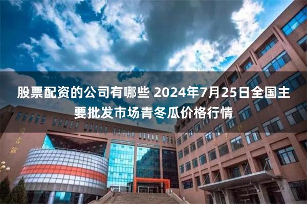 股票配资的公司有哪些 2024年7月25日全国主要批发市场青冬瓜价格行情