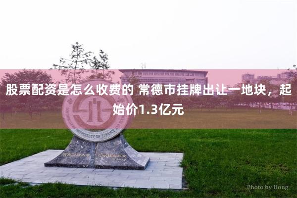 股票配资是怎么收费的 常德市挂牌出让一地块，起始价1.3亿元