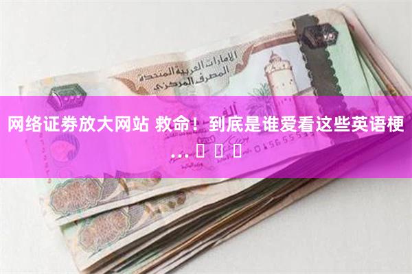 网络证劵放大网站 救命！到底是谁爱看这些英语梗… ​​​