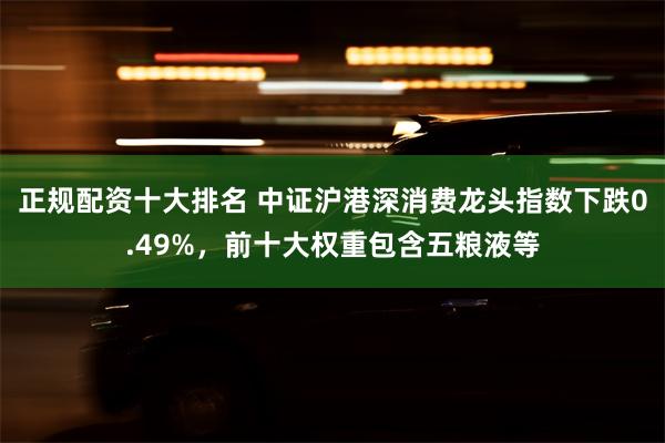 正规配资十大排名 中证沪港深消费龙头指数下跌0.49%，前十大权重包含五粮液等