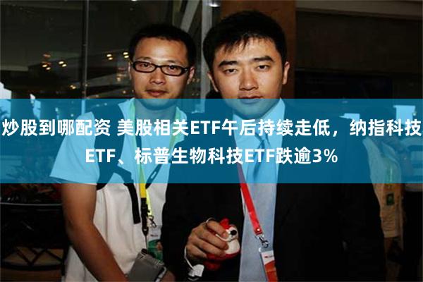 炒股到哪配资 美股相关ETF午后持续走低，纳指科技ETF、标普生物科技ETF跌逾3%