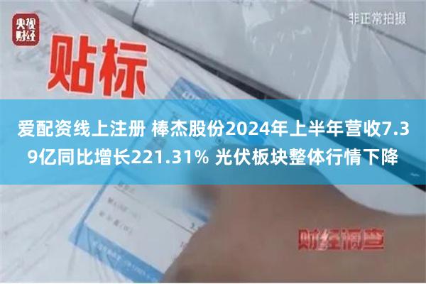 爱配资线上注册 棒杰股份2024年上半年营收7.39亿同比增长221.31% 光伏板块整体行情下降