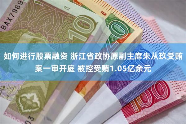 如何进行股票融资 浙江省政协原副主席朱从玖受贿案一审开庭 被控受贿1.05亿余元