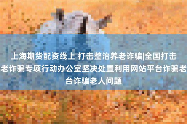 上海期货配资线上 打击整治养老诈骗|全国打击整治养老诈骗专项行动办公室坚决处置利用网站平台诈骗老人问题