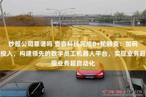 炒股公司靠谱吗 壹沓科技完成B+轮融资：加码大模型投入，构建领先的数字员工机器人平台，实现业务超自动化