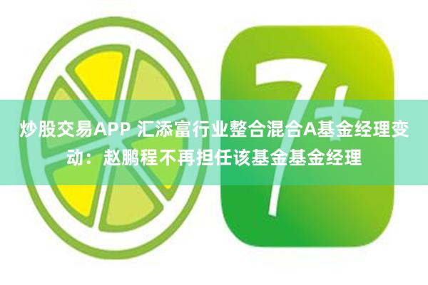 炒股交易APP 汇添富行业整合混合A基金经理变动：赵鹏程不再担任该基金基金经理