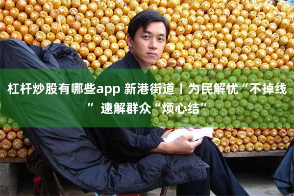 杠杆炒股有哪些app 新港街道丨为民解忧“不掉线” 速解群众“烦心结”