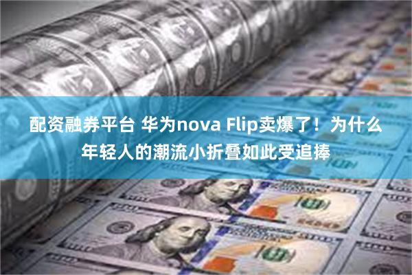 配资融券平台 华为nova Flip卖爆了！为什么年轻人的潮流小折叠如此受追捧