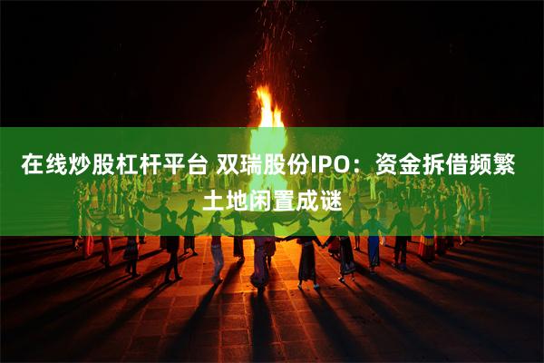 在线炒股杠杆平台 双瑞股份IPO：资金拆借频繁 土地闲置成谜