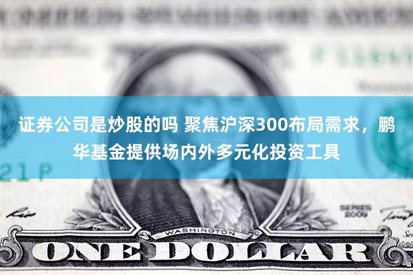 证券公司是炒股的吗 聚焦沪深300布局需求，鹏华基金提供场内外多元化投资工具