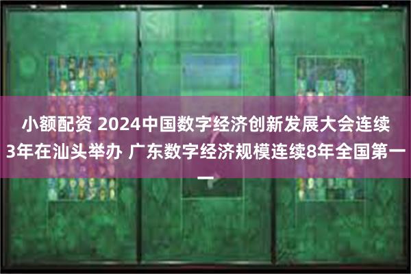 小额配资 2024中国数字经济创新发展大会连续3年在汕头举办 广东数字经济规模连续8年全国第一