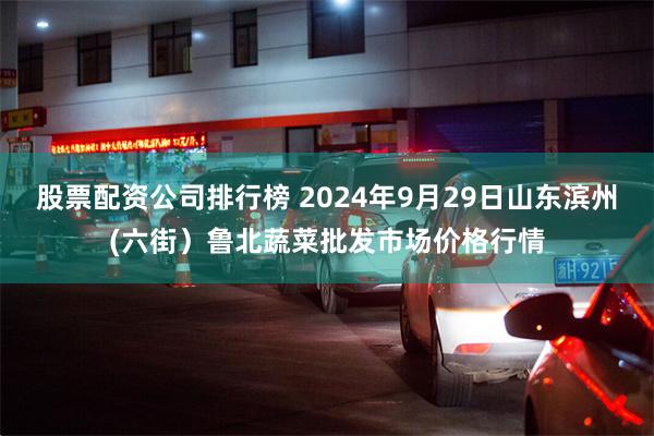 股票配资公司排行榜 2024年9月29日山东滨州(六街）鲁北蔬菜批发市场价格行情