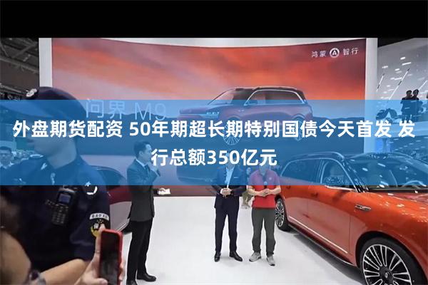 外盘期货配资 50年期超长期特别国债今天首发 发行总额350亿元