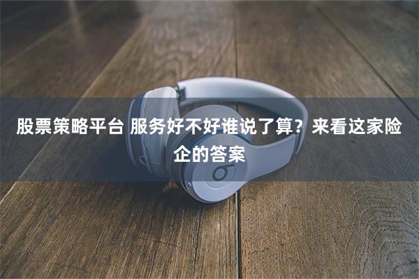 股票策略平台 服务好不好谁说了算？来看这家险企的答案