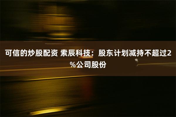 可信的炒股配资 索辰科技：股东计划减持不超过2%公司股份