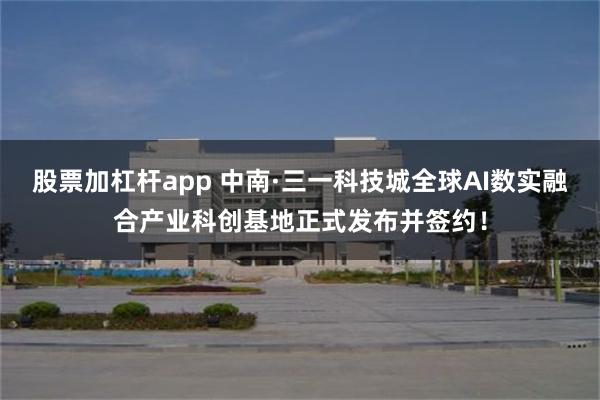 股票加杠杆app 中南·三一科技城全球AI数实融合产业科创基地正式发布并签约！