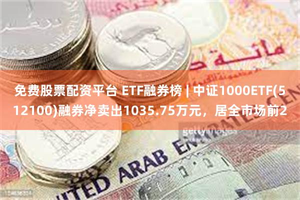 免费股票配资平台 ETF融券榜 | 中证1000ETF(512100)融券净卖出1035.75万元，居全市场前2