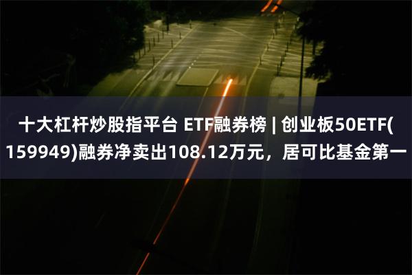 十大杠杆炒股指平台 ETF融券榜 | 创业板50ETF(159949)融券净卖出108.12万元，居可比基金第一