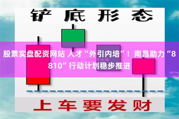 股票实盘配资网站 人才“外引内培”！南昌助力“8810”行动计划稳步推进