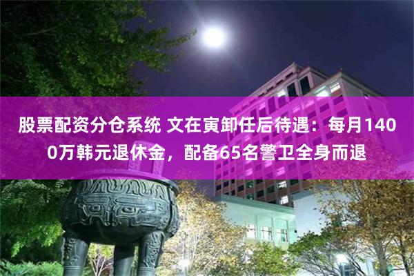 股票配资分仓系统 文在寅卸任后待遇：每月1400万韩元退休金，配备65名警卫全身而退