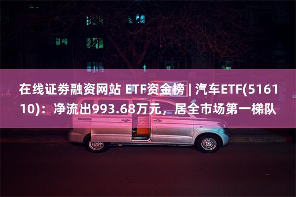 在线证劵融资网站 ETF资金榜 | 汽车ETF(516110)：净流出993.68万元，居全市场第一梯队