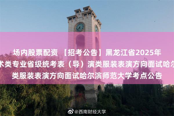 场内股票配资 【招考公告】黑龙江省2025年普通高等学校招生艺术类专业省级统考表（导）演类服装表演方向面试哈尔滨师范大学考点公告