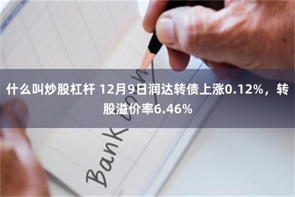 什么叫炒股杠杆 12月9日润达转债上涨0.12%，转股溢价率6.46%