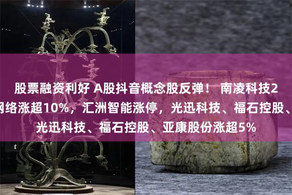 股票融资利好 A股抖音概念股反弹！ 南凌科技20CM涨停，锐捷网络涨超10%，汇洲智能涨停，光迅科技、福石控股、亚康股份涨超5%