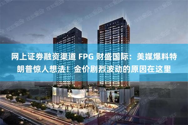 网上证劵融资渠道 FPG 财盛国际：美媒爆料特朗普惊人想法！金价剧烈波动的原因在这里