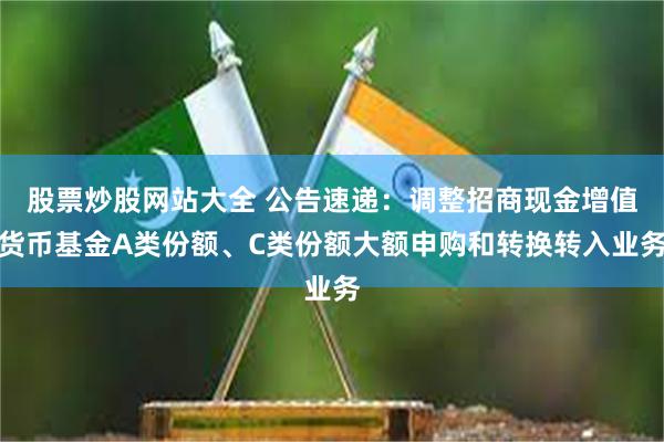 股票炒股网站大全 公告速递：调整招商现金增值货币基金A类份额、C类份额大额申购和转换转入业务