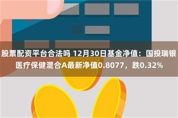 股票配资平台合法吗 12月30日基金净值：国投瑞银医疗保健混合A最新净值0.8077，跌0.32%