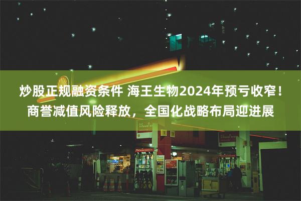 炒股正规融资条件 海王生物2024年预亏收窄！商誉减值风险释放，全国化战略布局迎进展