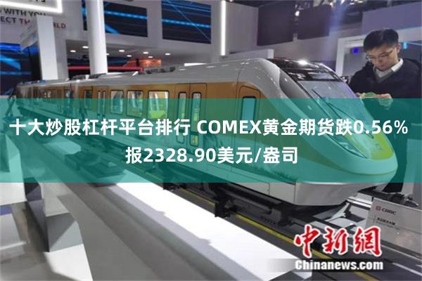 十大炒股杠杆平台排行 COMEX黄金期货跌0.56% 报2328.90美元/盎司