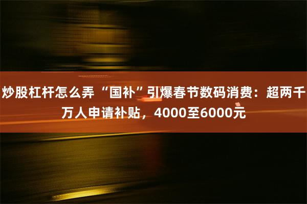 炒股杠杆怎么弄 “国补”引爆春节数码消费：超两千万人申请补贴，4000至6000元