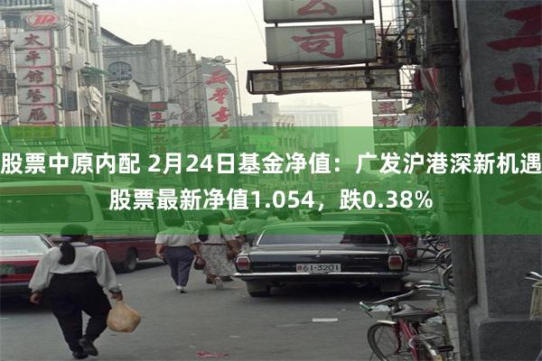 股票中原内配 2月24日基金净值：广发沪港深新机遇股票最新净值1.054，跌0.38%