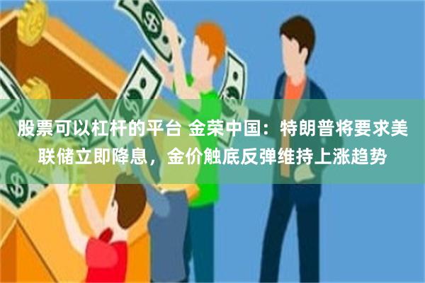 股票可以杠杆的平台 金荣中国：特朗普将要求美联储立即降息，金价触底反弹维持上涨趋势