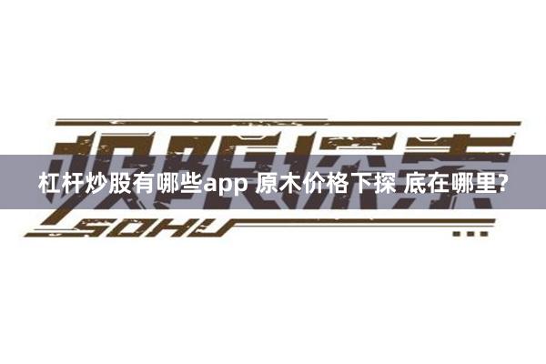 杠杆炒股有哪些app 原木价格下探 底在哪里?